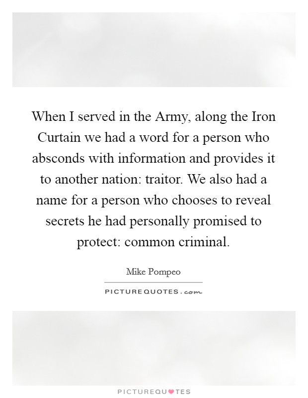 When I served in the Army, along the Iron Curtain we had a word for a person who absconds with information and provides it to another nation: traitor. We also had a name for a person who chooses to reveal secrets he had personally promised to protect: common criminal. Picture Quote #1