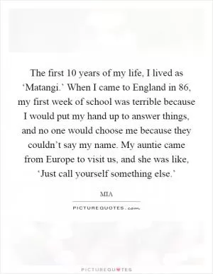 The first 10 years of my life, I lived as ‘Matangi.’ When I came to England in  86, my first week of school was terrible because I would put my hand up to answer things, and no one would choose me because they couldn’t say my name. My auntie came from Europe to visit us, and she was like, ‘Just call yourself something else.’ Picture Quote #1