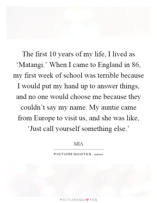 The first 10 years of my life, I lived as ‘Matangi.' When I came to England in  86, my first week of school was terrible because I would put my hand up to answer things, and no one would choose me because they couldn't say my name. My auntie came from Europe to visit us, and she was like, ‘Just call yourself something else.' Picture Quote #1