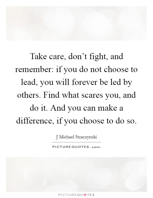 Take care, don't fight, and remember: if you do not choose to lead, you will forever be led by others. Find what scares you, and do it. And you can make a difference, if you choose to do so. Picture Quote #1