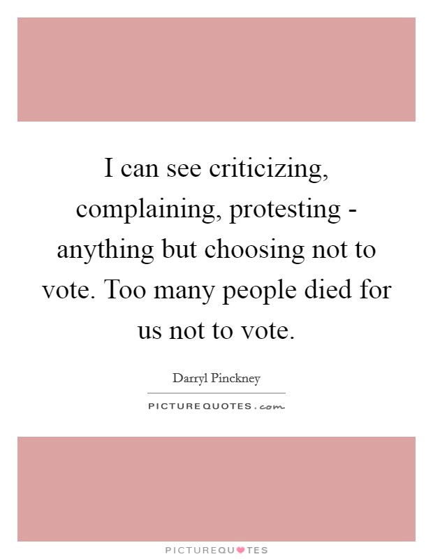 I can see criticizing, complaining, protesting - anything but choosing not to vote. Too many people died for us not to vote. Picture Quote #1