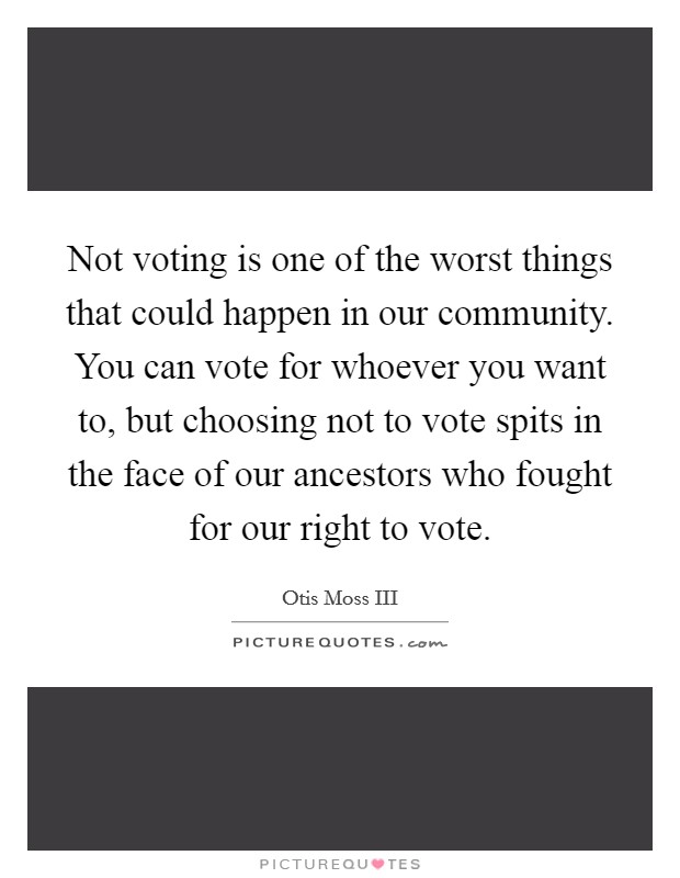 Not voting is one of the worst things that could happen in our community. You can vote for whoever you want to, but choosing not to vote spits in the face of our ancestors who fought for our right to vote. Picture Quote #1