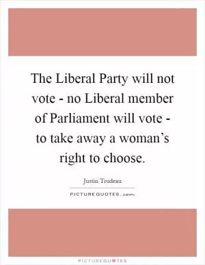The Liberal Party will not vote - no Liberal member of Parliament will vote - to take away a woman’s right to choose Picture Quote #1
