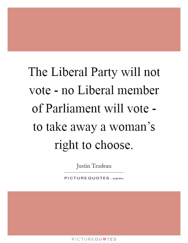 The Liberal Party will not vote - no Liberal member of Parliament will vote - to take away a woman's right to choose. Picture Quote #1