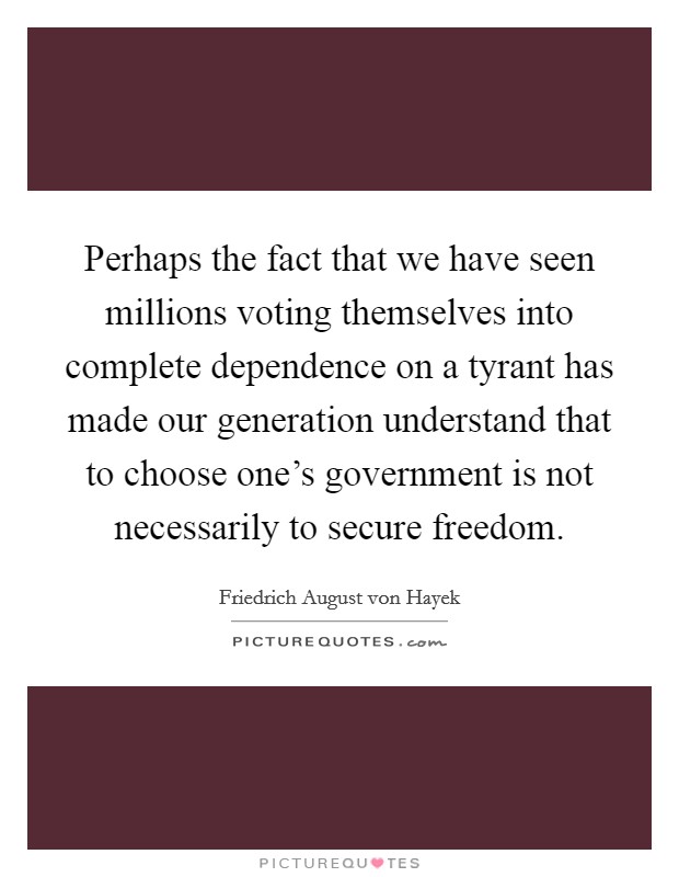 Perhaps the fact that we have seen millions voting themselves into complete dependence on a tyrant has made our generation understand that to choose one's government is not necessarily to secure freedom. Picture Quote #1
