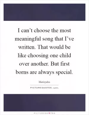 I can’t choose the most meaningful song that I’ve written. That would be like choosing one child over another. But first borns are always special Picture Quote #1