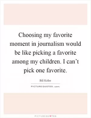 Choosing my favorite moment in journalism would be like picking a favorite among my children. I can’t pick one favorite Picture Quote #1