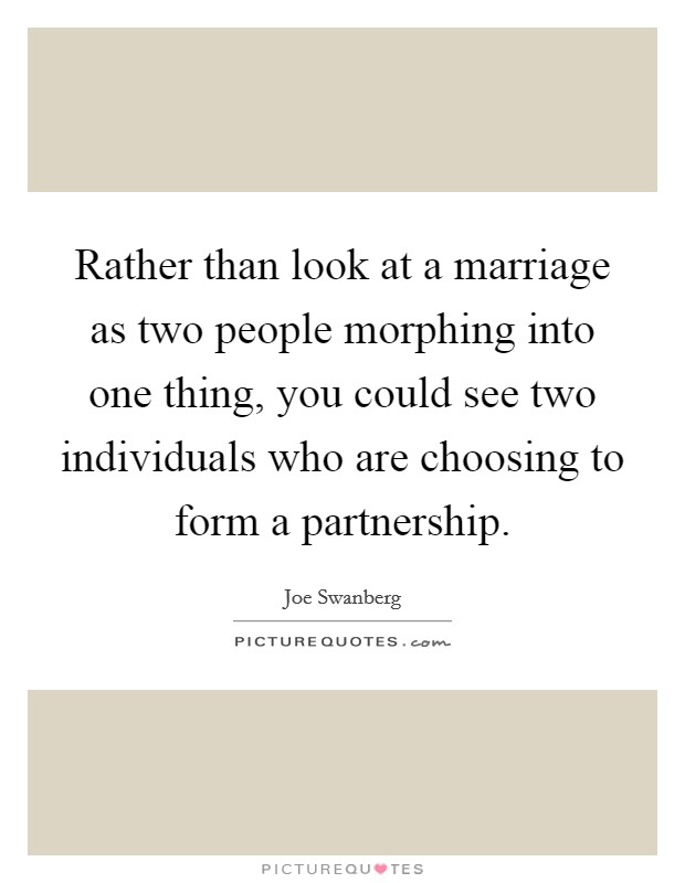 Rather than look at a marriage as two people morphing into one thing, you could see two individuals who are choosing to form a partnership. Picture Quote #1
