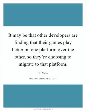 It may be that other developers are finding that their games play better on one platform over the other, so they’re choosing to migrate to that platform Picture Quote #1