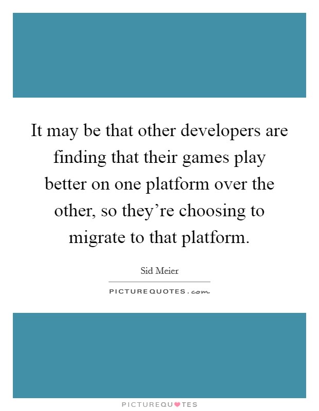 It may be that other developers are finding that their games play better on one platform over the other, so they're choosing to migrate to that platform. Picture Quote #1