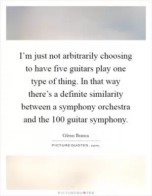 I’m just not arbitrarily choosing to have five guitars play one type of thing. In that way there’s a definite similarity between a symphony orchestra and the 100 guitar symphony Picture Quote #1