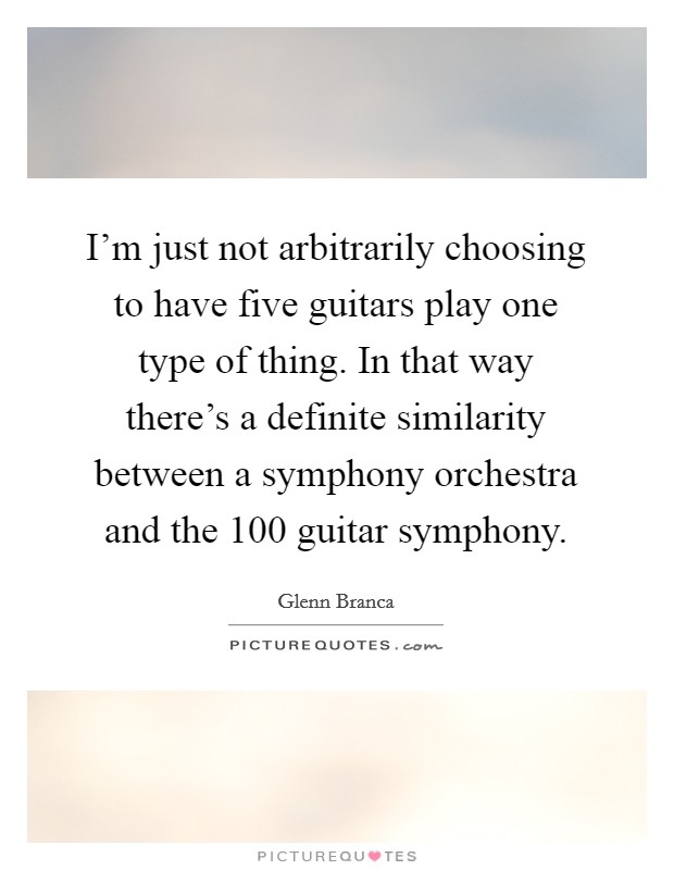 I'm just not arbitrarily choosing to have five guitars play one type of thing. In that way there's a definite similarity between a symphony orchestra and the 100 guitar symphony. Picture Quote #1