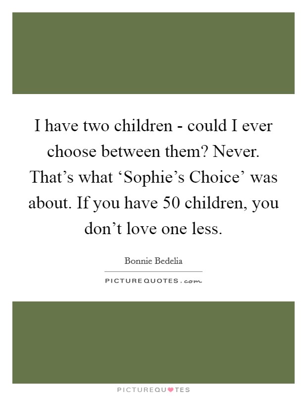 I have two children - could I ever choose between them? Never. That's what ‘Sophie's Choice' was about. If you have 50 children, you don't love one less. Picture Quote #1