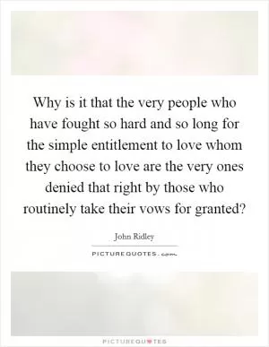 Why is it that the very people who have fought so hard and so long for the simple entitlement to love whom they choose to love are the very ones denied that right by those who routinely take their vows for granted? Picture Quote #1