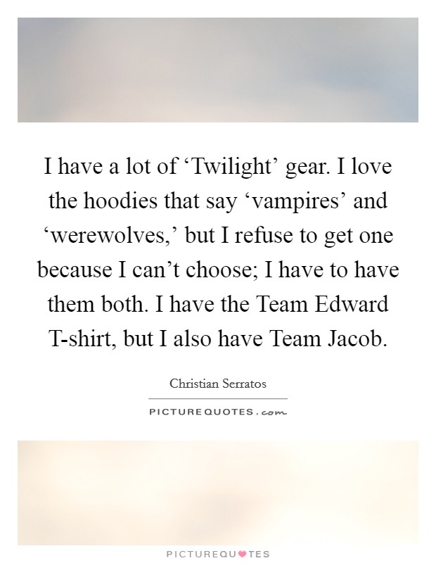 I have a lot of ‘Twilight' gear. I love the hoodies that say ‘vampires' and ‘werewolves,' but I refuse to get one because I can't choose; I have to have them both. I have the Team Edward T-shirt, but I also have Team Jacob. Picture Quote #1