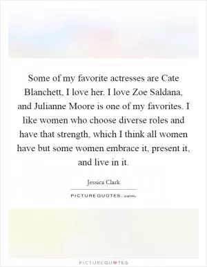 Some of my favorite actresses are Cate Blanchett, I love her. I love Zoe Saldana, and Julianne Moore is one of my favorites. I like women who choose diverse roles and have that strength, which I think all women have but some women embrace it, present it, and live in it Picture Quote #1
