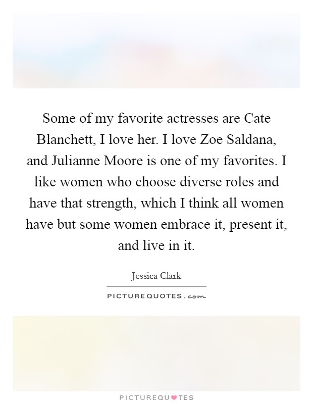 Some of my favorite actresses are Cate Blanchett, I love her. I love Zoe Saldana, and Julianne Moore is one of my favorites. I like women who choose diverse roles and have that strength, which I think all women have but some women embrace it, present it, and live in it. Picture Quote #1