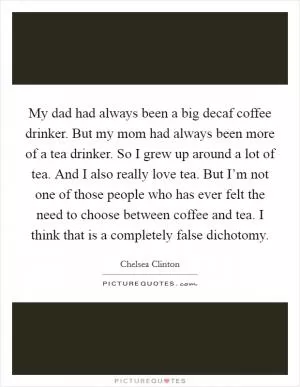 My dad had always been a big decaf coffee drinker. But my mom had always been more of a tea drinker. So I grew up around a lot of tea. And I also really love tea. But I’m not one of those people who has ever felt the need to choose between coffee and tea. I think that is a completely false dichotomy Picture Quote #1