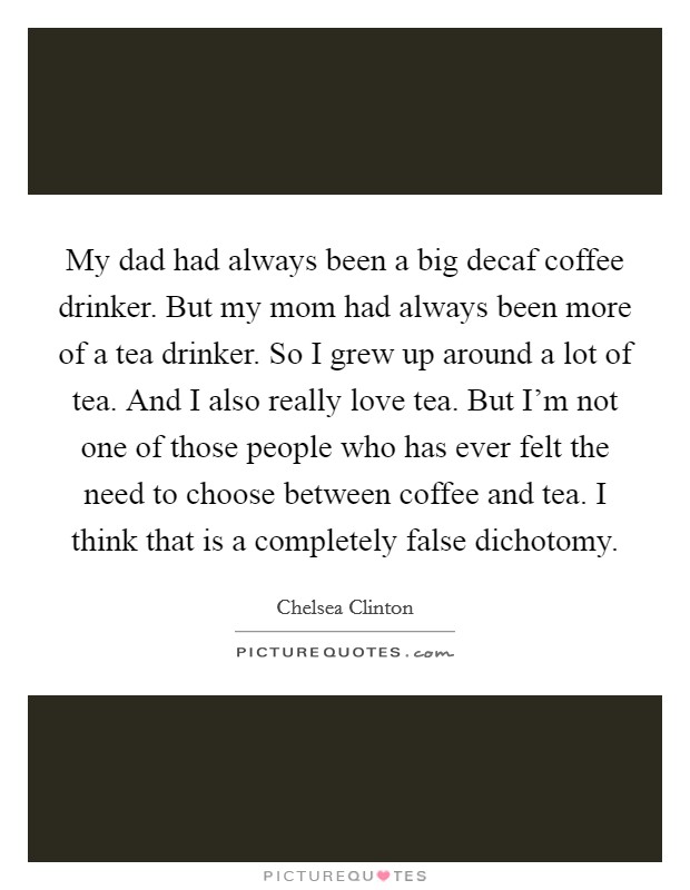 My dad had always been a big decaf coffee drinker. But my mom had always been more of a tea drinker. So I grew up around a lot of tea. And I also really love tea. But I'm not one of those people who has ever felt the need to choose between coffee and tea. I think that is a completely false dichotomy. Picture Quote #1