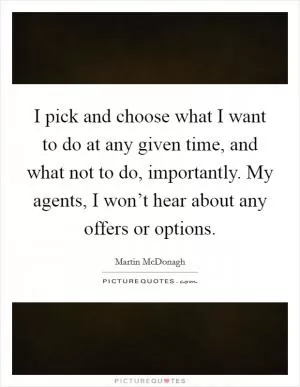 I pick and choose what I want to do at any given time, and what not to do, importantly. My agents, I won’t hear about any offers or options Picture Quote #1