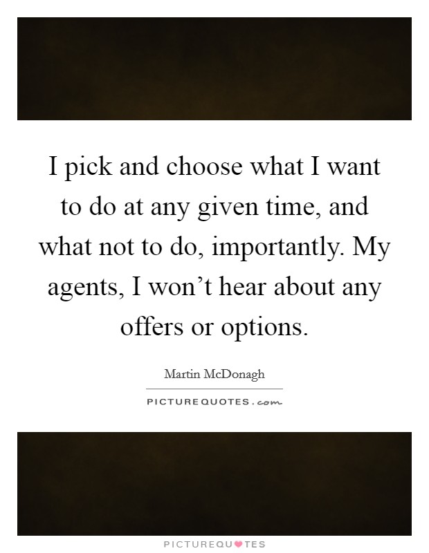 I pick and choose what I want to do at any given time, and what not to do, importantly. My agents, I won't hear about any offers or options. Picture Quote #1