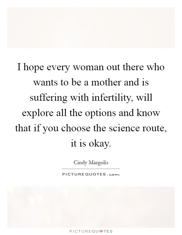 I hope every woman out there who wants to be a mother and is suffering with infertility, will explore all the options and know that if you choose the science route, it is okay. Picture Quote #1