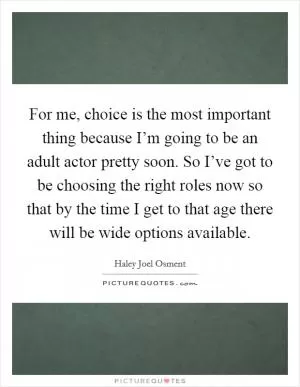 For me, choice is the most important thing because I’m going to be an adult actor pretty soon. So I’ve got to be choosing the right roles now so that by the time I get to that age there will be wide options available Picture Quote #1