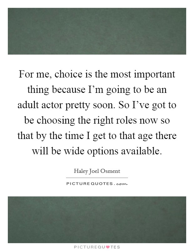 For me, choice is the most important thing because I'm going to be an adult actor pretty soon. So I've got to be choosing the right roles now so that by the time I get to that age there will be wide options available. Picture Quote #1