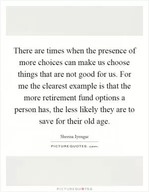 There are times when the presence of more choices can make us choose things that are not good for us. For me the clearest example is that the more retirement fund options a person has, the less likely they are to save for their old age Picture Quote #1