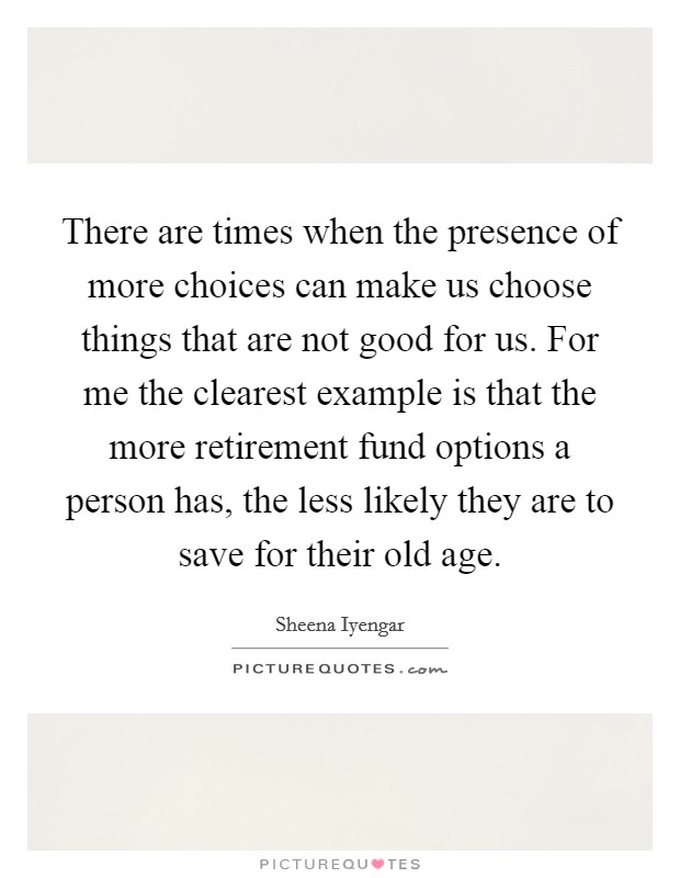 There are times when the presence of more choices can make us choose things that are not good for us. For me the clearest example is that the more retirement fund options a person has, the less likely they are to save for their old age. Picture Quote #1