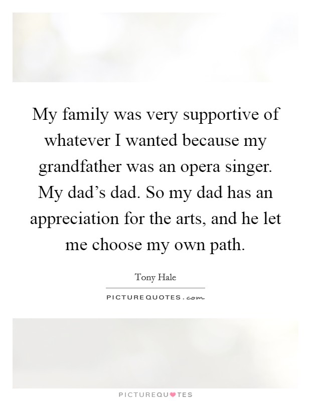 My family was very supportive of whatever I wanted because my grandfather was an opera singer. My dad's dad. So my dad has an appreciation for the arts, and he let me choose my own path. Picture Quote #1
