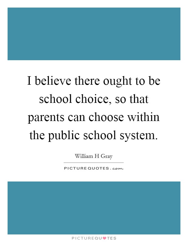 I believe there ought to be school choice, so that parents can choose within the public school system. Picture Quote #1