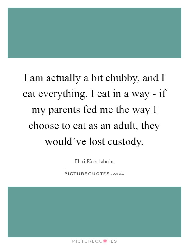 I am actually a bit chubby, and I eat everything. I eat in a way - if my parents fed me the way I choose to eat as an adult, they would've lost custody. Picture Quote #1