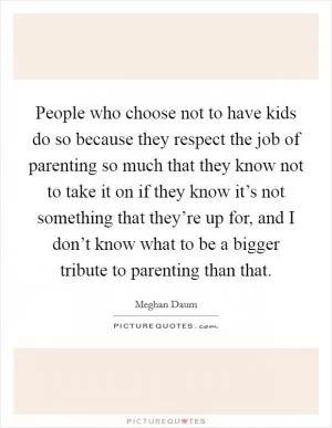 People who choose not to have kids do so because they respect the job of parenting so much that they know not to take it on if they know it’s not something that they’re up for, and I don’t know what to be a bigger tribute to parenting than that Picture Quote #1