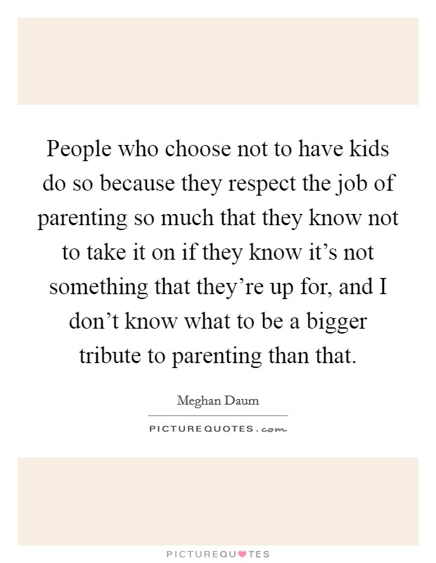 People who choose not to have kids do so because they respect the job of parenting so much that they know not to take it on if they know it's not something that they're up for, and I don't know what to be a bigger tribute to parenting than that. Picture Quote #1