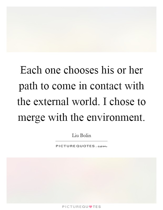 Each one chooses his or her path to come in contact with the external world. I chose to merge with the environment. Picture Quote #1