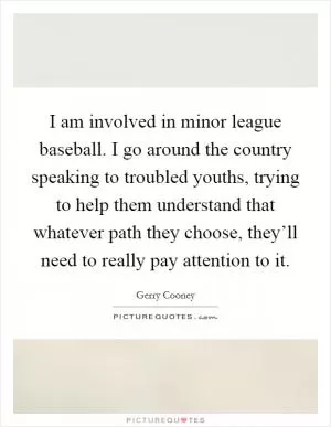 I am involved in minor league baseball. I go around the country speaking to troubled youths, trying to help them understand that whatever path they choose, they’ll need to really pay attention to it Picture Quote #1