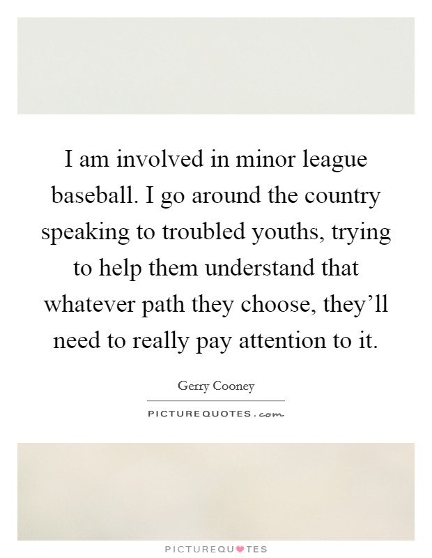 I am involved in minor league baseball. I go around the country speaking to troubled youths, trying to help them understand that whatever path they choose, they'll need to really pay attention to it. Picture Quote #1