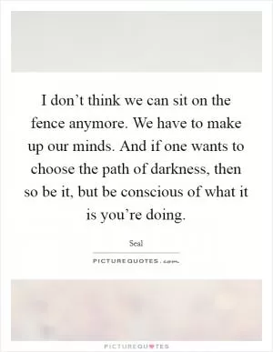 I don’t think we can sit on the fence anymore. We have to make up our minds. And if one wants to choose the path of darkness, then so be it, but be conscious of what it is you’re doing Picture Quote #1