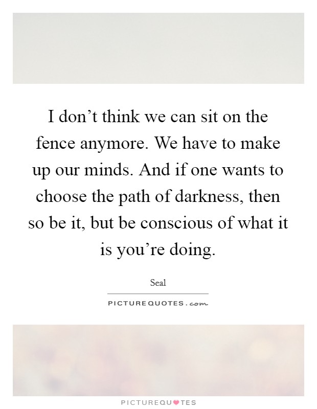 I don't think we can sit on the fence anymore. We have to make up our minds. And if one wants to choose the path of darkness, then so be it, but be conscious of what it is you're doing. Picture Quote #1