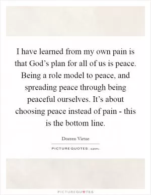 I have learned from my own pain is that God’s plan for all of us is peace. Being a role model to peace, and spreading peace through being peaceful ourselves. It’s about choosing peace instead of pain - this is the bottom line Picture Quote #1