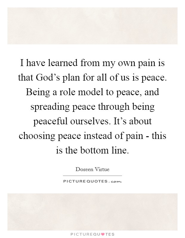 I have learned from my own pain is that God's plan for all of us is peace. Being a role model to peace, and spreading peace through being peaceful ourselves. It's about choosing peace instead of pain - this is the bottom line. Picture Quote #1