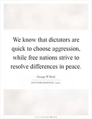 We know that dictators are quick to choose aggression, while free nations strive to resolve differences in peace Picture Quote #1