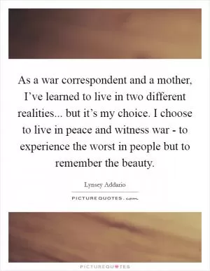 As a war correspondent and a mother, I’ve learned to live in two different realities... but it’s my choice. I choose to live in peace and witness war - to experience the worst in people but to remember the beauty Picture Quote #1