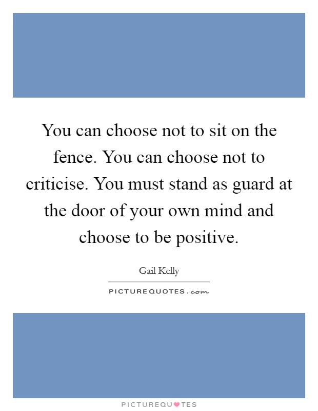 You can choose not to sit on the fence. You can choose not to criticise. You must stand as guard at the door of your own mind and choose to be positive. Picture Quote #1