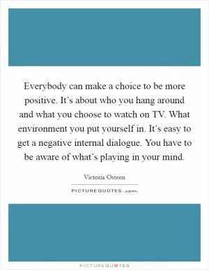 Everybody can make a choice to be more positive. It’s about who you hang around and what you choose to watch on TV. What environment you put yourself in. It’s easy to get a negative internal dialogue. You have to be aware of what’s playing in your mind Picture Quote #1