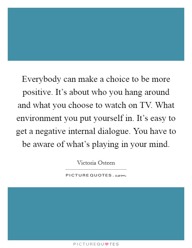 Everybody can make a choice to be more positive. It's about who you hang around and what you choose to watch on TV. What environment you put yourself in. It's easy to get a negative internal dialogue. You have to be aware of what's playing in your mind. Picture Quote #1