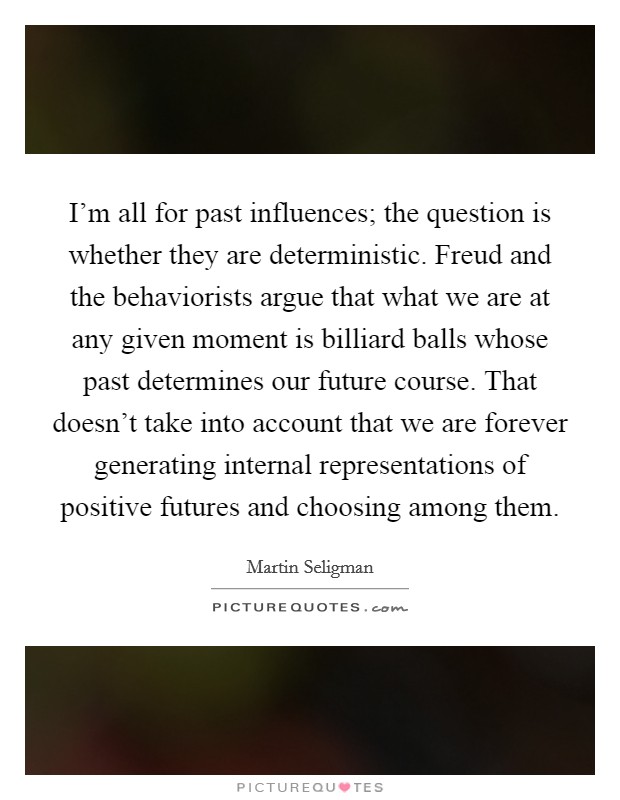 I'm all for past influences; the question is whether they are deterministic. Freud and the behaviorists argue that what we are at any given moment is billiard balls whose past determines our future course. That doesn't take into account that we are forever generating internal representations of positive futures and choosing among them. Picture Quote #1