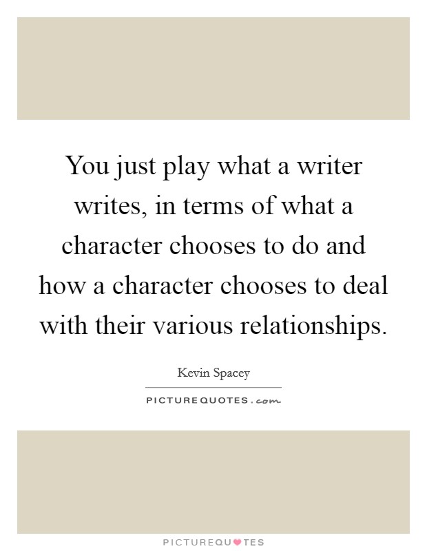 You just play what a writer writes, in terms of what a character chooses to do and how a character chooses to deal with their various relationships. Picture Quote #1