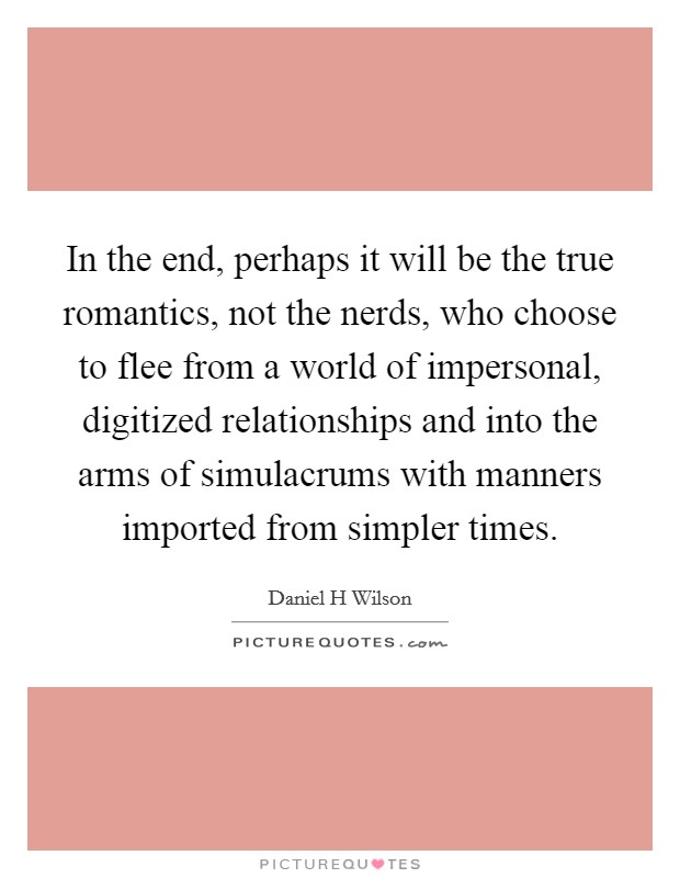 In the end, perhaps it will be the true romantics, not the nerds, who choose to flee from a world of impersonal, digitized relationships and into the arms of simulacrums with manners imported from simpler times. Picture Quote #1